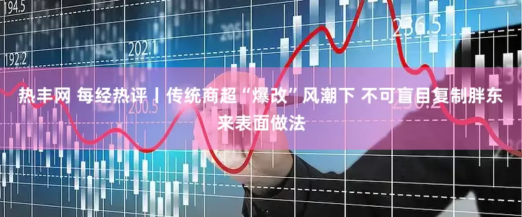 热丰网 每经热评丨传统商超“爆改”风潮下 不可盲目复制胖东来表面做法
