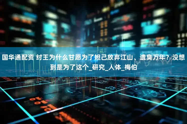 国华通配资 纣王为什么甘愿为了妲己放弃江山、遗臭万年？没想到是为了这个_研究_人体_梅伯