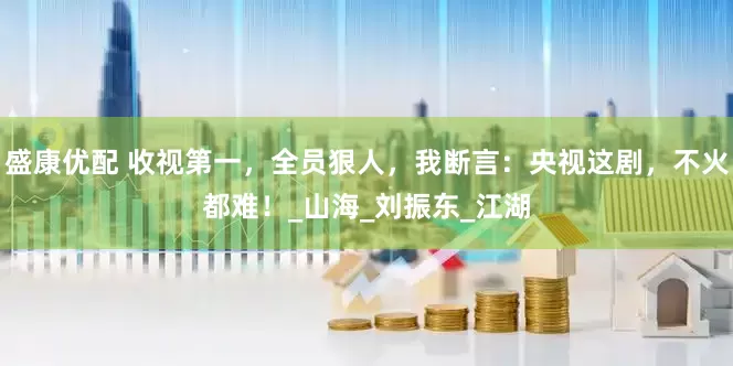 盛康优配 收视第一，全员狠人，我断言：央视这剧，不火都难！_山海_刘振东_江湖