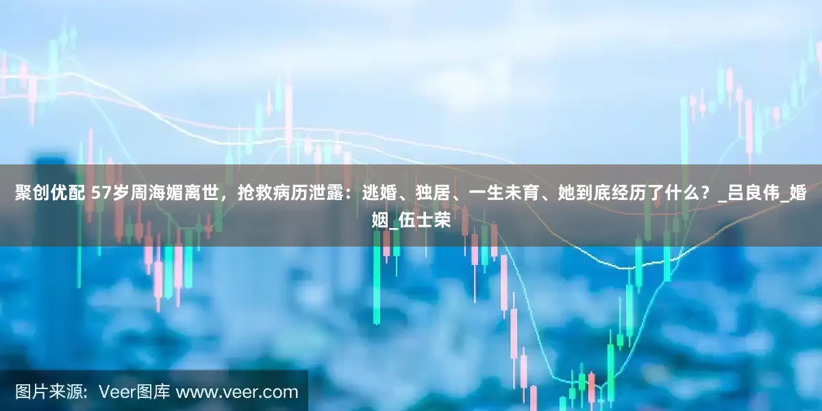 聚创优配 57岁周海媚离世，抢救病历泄露：逃婚、独居、一生未育、她到底经历了什么？_吕良伟_婚姻_伍士荣