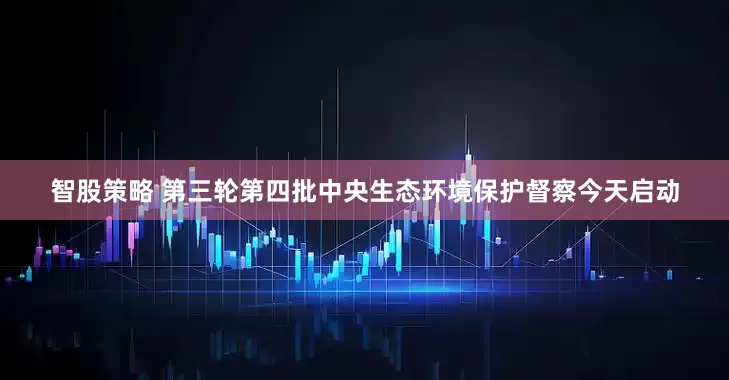 智股策略 第三轮第四批中央生态环境保护督察今天启动