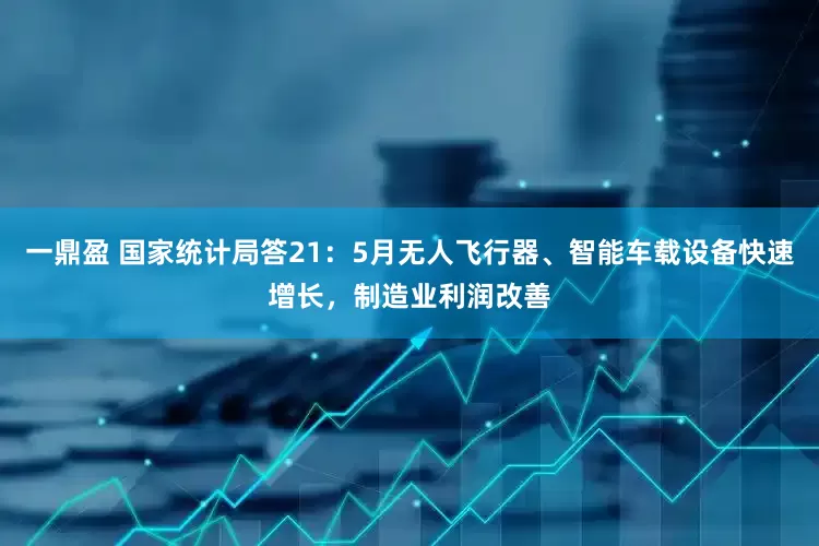 一鼎盈 国家统计局答21：5月无人飞行器、智能车载设备快速增长，制造业利润改善