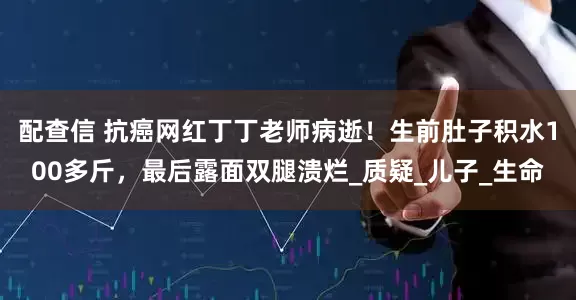 配查信 抗癌网红丁丁老师病逝！生前肚子积水100多斤，最后露面双腿溃烂_质疑_儿子_生命