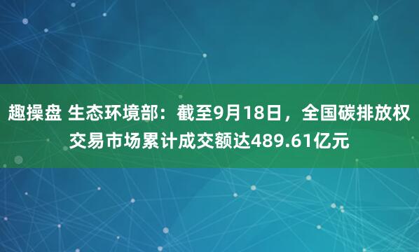 趣操盘 生态环境部：截至9月18日，全国碳排放权交易市场累计成交额达489.61亿元