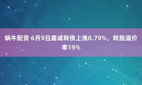 蜗牛配资 6月9日嘉诚转债上涨0.79%，转股溢价率19%