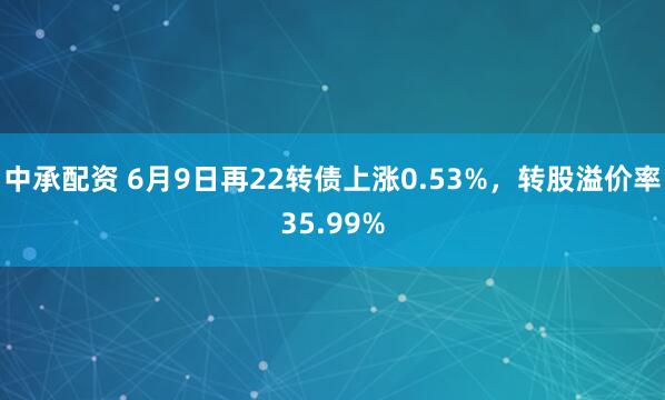 中承配资 6月9日再22转债上涨0.53%，转股溢价率35.99%
