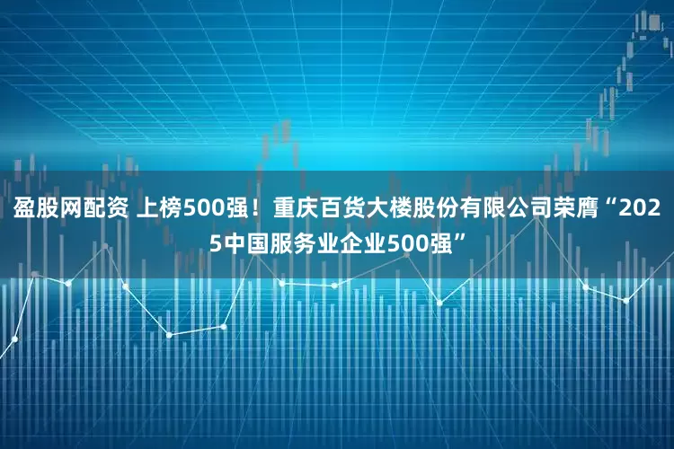 盈股网配资 上榜500强！重庆百货大楼股份有限公司荣膺“2025中国服务业企业500强”