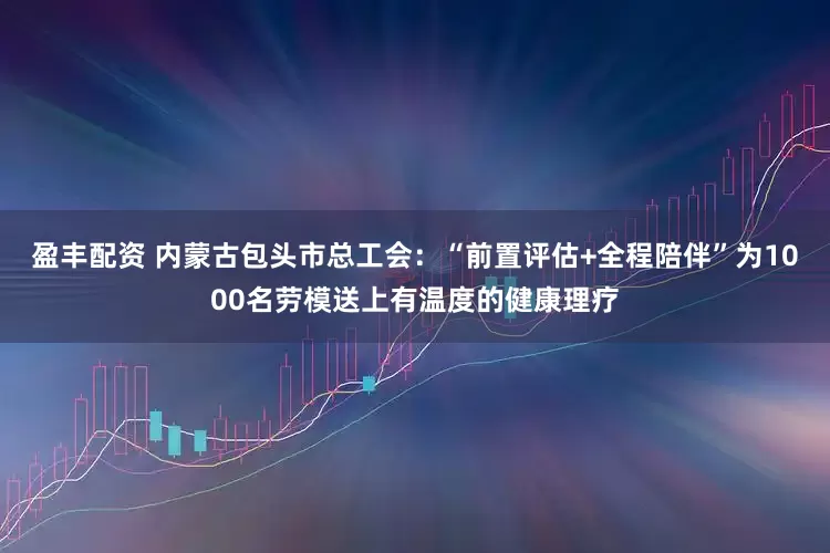 盈丰配资 内蒙古包头市总工会：“前置评估+全程陪伴”为1000名劳模送上有温度的健康理疗