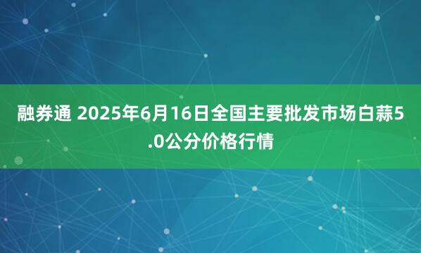 融券通 2025年6月16日全国主要批发市场白蒜5.0公分价格行情