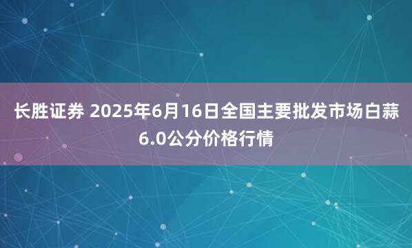 长胜证券 2025年6月16日全国主要批发市场白蒜6.0公分价格行情