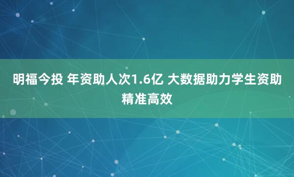 明福今投 年资助人次1.6亿 大数据助力学生资助精准高效