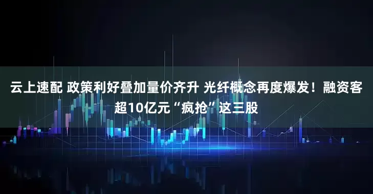 云上速配 政策利好叠加量价齐升 光纤概念再度爆发！融资客超10亿元“疯抢”这三股