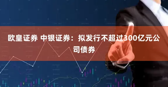 欧皇证券 中银证券：拟发行不超过300亿元公司债券