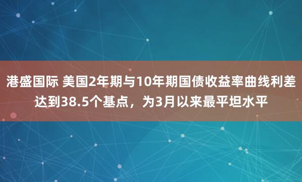 港盛国际 美国2年期与10年期国债收益率曲线利差达到38.5个基点，为3月以来最平坦水平