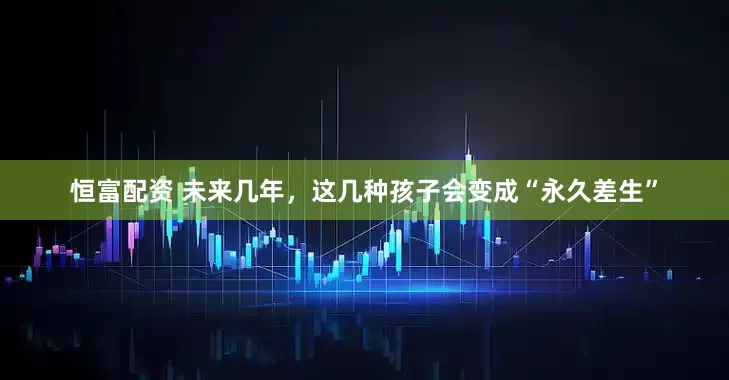 恒富配资 未来几年，这几种孩子会变成“永久差生”