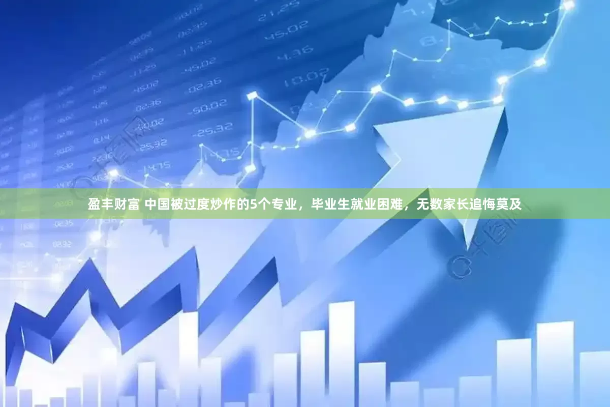 盈丰财富 中国被过度炒作的5个专业，毕业生就业困难，无数家长追悔莫及