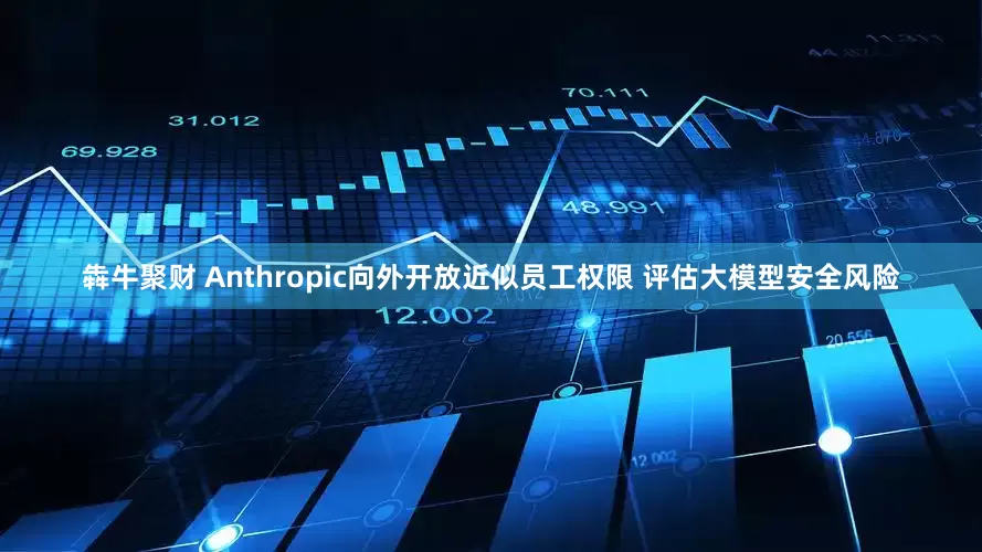 犇牛聚财 Anthropic向外开放近似员工权限 评估大模型安全风险